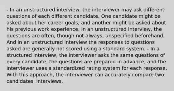 - In an unstructured interview, the interviewer may ask different questions of each different candidate. One candidate might be asked about her career goals, and another might be asked about his previous work experience. In an unstructured interview, the questions are often, though not always, unspecified beforehand. And in an unstructured interview the responses to questions asked are generally not scored using a standard system. - In a structured interview, the interviewer asks the same questions of every candidate, the questions are prepared in advance, and the interviewer uses a standardized rating system for each response. With this approach, the interviewer can accurately compare two candidates' interviews.