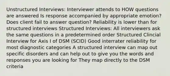 Unstructured Interviews: Interviewer attends to HOW questions are answered Is response accompanied by appropriate emotion? Does client fail to answer question? Reliability is lower than for structured interviews Structured Interviews: All interviewers ask the same questions in a predetermined order Structured Clincial Interview for Axis I of DSM (SCID) Good interrater reliability for most diagnostic categories A structured interview can map out specific disorders and can help out to give you the words and responses you are looking for They map directly to the DSM criteria