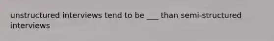 unstructured interviews tend to be ___ than semi-structured interviews