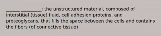 ______ _________: the unstructured material, composed of interstitial (tissue) fluid, cell adhesion proteins, and proteoglycans, that fills the space between the cells and contains the fibers (of connective tissue)