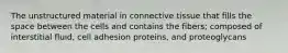 The unstructured material in connective tissue that fills the space between the cells and contains the fibers; composed of interstitial fluid, cell adhesion proteins, and proteoglycans