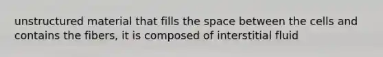 unstructured material that fills the space between the cells and contains the fibers, it is composed of interstitial fluid