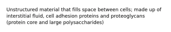 Unstructured material that fills space between cells; made up of interstitial fluid, cell adhesion proteins and proteoglycans (protein core and large polysaccharides)