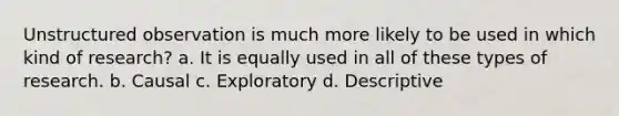 Unstructured observation is much more likely to be used in which kind of research? a. It is equally used in all of these types of research. b. Causal c. Exploratory d. Descriptive