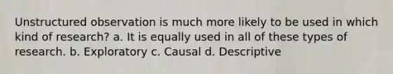 Unstructured observation is much more likely to be used in which kind of research? a. It is equally used in all of these types of research. b. Exploratory c. Causal d. Descriptive