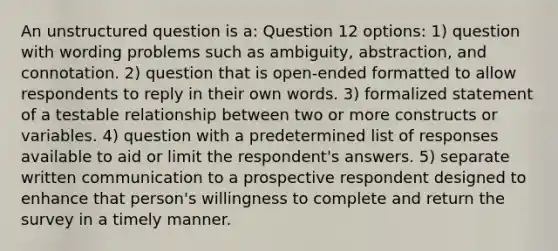 An unstructured question is a: Question 12 options: 1) question with wording problems such as ambiguity, abstraction, and connotation. 2) question that is open-ended formatted to allow respondents to reply in their own words. 3) formalized statement of a testable relationship between two or more constructs or variables. 4) question with a predetermined list of responses available to aid or limit the respondent's answers. 5) separate written communication to a prospective respondent designed to enhance that person's willingness to complete and return the survey in a timely manner.