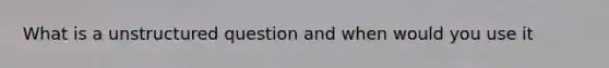 What is a unstructured question and when would you use it