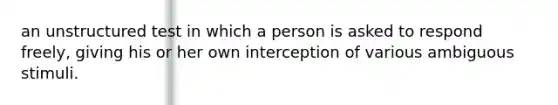 an unstructured test in which a person is asked to respond freely, giving his or her own interception of various ambiguous stimuli.