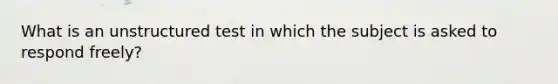 What is an unstructured test in which the subject is asked to respond freely?