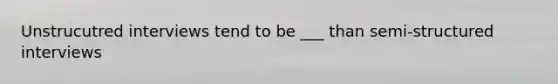 Unstrucutred interviews tend to be ___ than semi-structured interviews
