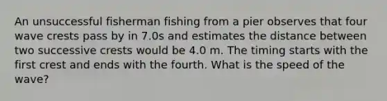 An unsuccessful fisherman fishing from a pier observes that four wave crests pass by in 7.0s and estimates the distance between two successive crests would be 4.0 m. The timing starts with the first crest and ends with the fourth. What is the speed of the wave?