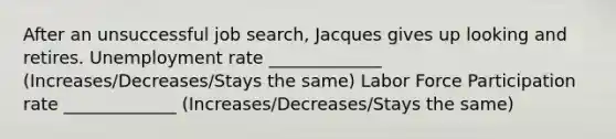 After an unsuccessful job search, Jacques gives up looking and retires. Unemployment rate _____________ (Increases/Decreases/Stays the same) Labor Force Participation rate _____________ (Increases/Decreases/Stays the same)