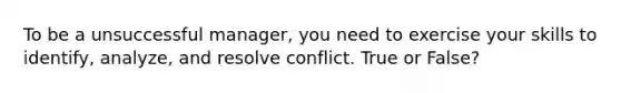 To be a unsuccessful manager, you need to exercise your skills to identify, analyze, and resolve conflict. True or False?