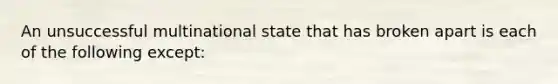 An unsuccessful multinational state that has broken apart is each of the following except: