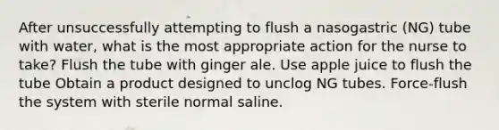 After unsuccessfully attempting to flush a nasogastric (NG) tube with water, what is the most appropriate action for the nurse to take? Flush the tube with ginger ale. Use apple juice to flush the tube Obtain a product designed to unclog NG tubes. Force-flush the system with sterile normal saline.