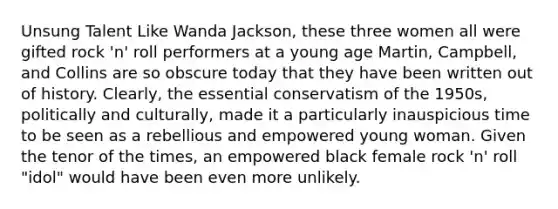 Unsung Talent Like Wanda Jackson, these three women all were gifted rock 'n' roll performers at a young age Martin, Campbell, and Collins are so obscure today that they have been written out of history. Clearly, the essential conservatism of the 1950s, politically and culturally, made it a particularly inauspicious time to be seen as a rebellious and empowered young woman. Given the tenor of the times, an empowered black female rock 'n' roll "idol" would have been even more unlikely.