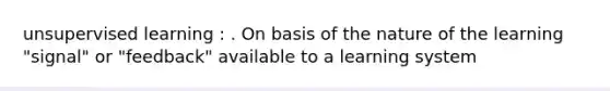 unsupervised learning : . On basis of the nature of the learning "signal" or "feedback" available to a learning system