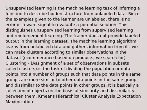 Unsupervised learning is the machine learning task of inferring a function to describe hidden structure from unlabeled data. Since the examples given to the learner are unlabeled, there is no error or reward signal to evaluate a potential solution. This distinguishes unsupervised learning from supervised learning and reinforcement learning. The trainer does not provide labeled output in the learning dataset. The machine learning algorithm learns from unlabeled data and gathers information from it . we can make clusters according to similar observations in the dataset (ecommerance based on products, we search for) Clustering - (Assignment of a set of observations in subsets called clusters).is the task of dividing the population or data points into a number of groups such that data points in the same groups are more similar to other data points in the same group and dissimilar to the data points in other groups. It is basically a collection of objects on the basis of similarity and dissimilarity between them. Kmeans Hierarchical Cluster Analysis Expectation Maximization