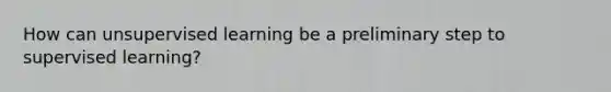 How can unsupervised learning be a preliminary step to supervised learning?