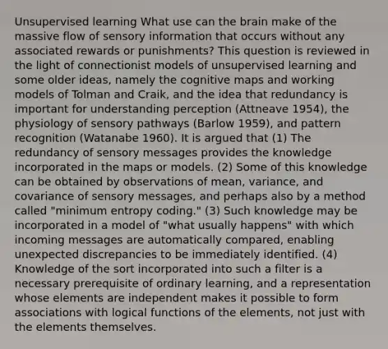 Unsupervised learning What use can the brain make of the massive flow of sensory information that occurs without any associated rewards or punishments? This question is reviewed in the light of connectionist models of unsupervised learning and some older ideas, namely the cognitive maps and working models of Tolman and Craik, and the idea that redundancy is important for understanding perception (Attneave 1954), the physiology of sensory pathways (Barlow 1959), and pattern recognition (Watanabe 1960). It is argued that (1) The redundancy of sensory messages provides the knowledge incorporated in the maps or models. (2) Some of this knowledge can be obtained by observations of mean, variance, and covariance of sensory messages, and perhaps also by a method called "minimum entropy coding." (3) Such knowledge may be incorporated in a model of "what usually happens" with which incoming messages are automatically compared, enabling unexpected discrepancies to be immediately identified. (4) Knowledge of the sort incorporated into such a filter is a necessary prerequisite of ordinary learning, and a representation whose elements are independent makes it possible to form associations with logical functions of the elements, not just with the elements themselves.