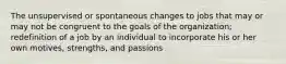 The unsupervised or spontaneous changes to jobs that may or may not be congruent to the goals of the organization; redefinition of a job by an individual to incorporate his or her own motives, strengths, and passions