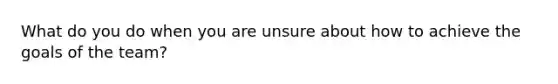 What do you do when you are unsure about how to achieve the goals of the team?
