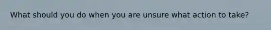 What should you do when you are unsure what action to take?