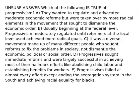 UNSURE ANSWER Which of the following IS TRUE of progressivism? A) They wanted to regulate and advocated moderate economic reforms but were taken over by more radical elements in the movement that sought to dismantle the economic order. B) Usually beginning at the federal level, Progressivism moderately regulated until reformers at the local level used achieved more radical goals. C) It was a diverse movement made up of many different people who sought reforms to fix the problems in society, not dismantle the economic, political or social order. D) Progressives sought immediate reforms and were largely successful in achieving most of their hallmark efforts like abolishing child labor and establishing benefits for workers. E) Progressivism failed at almost every effort except ending the segregation system in the South and achieving racial equality for blacks.