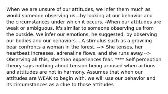 When we are unsure of our attitudes, we infer them much as would someone observing us—by looking at our behavior and the circumstances under which it occurs. -When our attitudes are weak or ambiguous, it's similar to someone observing us from the outside. We infer our emotions, he suggested, by observing our bodies and our behaviors. . A stimulus such as a growling bear confronts a woman in the forest. --> She tenses, her heartbeat increases, adrenaline flows, and she runs away.--> Observing all this, she then experiences fear. **** Self-perception theory says nothing about tension being aroused when actions and attitudes are not in harmony. Assumes that when our attitudes are WEAK to begin with, we will use our behavior and its circumstances as a clue to those attitudes