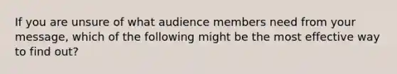 If you are unsure of what audience members need from your message, which of the following might be the most effective way to find out?