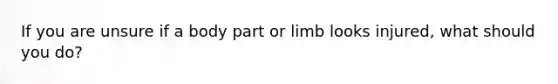 If you are unsure if a body part or limb looks injured, what should you do?