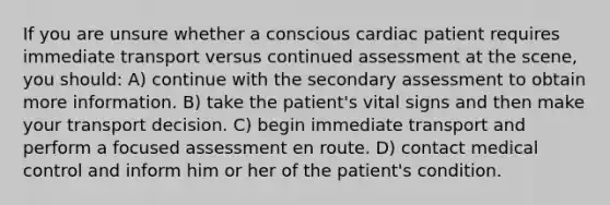 If you are unsure whether a conscious cardiac patient requires immediate transport versus continued assessment at the scene, you should: A) continue with the secondary assessment to obtain more information. B) take the patient's vital signs and then make your transport decision. C) begin immediate transport and perform a focused assessment en route. D) contact medical control and inform him or her of the patient's condition.