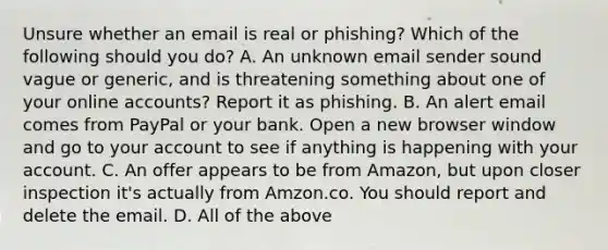 Unsure whether an email is real or phishing? Which of the following should you do? A. An unknown email sender sound vague or generic, and is threatening something about one of your online accounts? Report it as phishing. B. An alert email comes from PayPal or your bank. Open a new browser window and go to your account to see if anything is happening with your account. C. An offer appears to be from Amazon, but upon closer inspection it's actually from Amzon.co. You should report and delete the email. D. All of the above