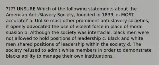 ???? UNSURE Which of the following statements about the American Anti-Slavery Society, founded in 1839, is MOST accurate? a. Unlike most other prominent anti-slavery societies, it openly advocated the use of violent force in place of moral suasion b. Although the society was interracial, black men were not allowed to hold positions of leadership c. Black and white men shared positions of leadership within the society d. The society refused to admit white members in order to demonstrate blacks ability to manage their own instituations.