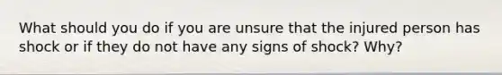 What should you do if you are unsure that the injured person has shock or if they do not have any signs of shock? Why?