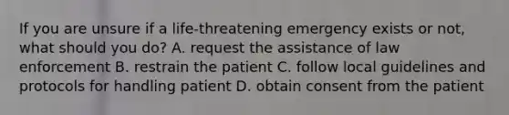 If you are unsure if a life-threatening emergency exists or not, what should you do? A. request the assistance of law enforcement B. restrain the patient C. follow local guidelines and protocols for handling patient D. obtain consent from the patient