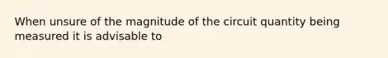 When unsure of the magnitude of the circuit quantity being measured it is advisable to