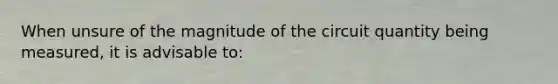 When unsure of the magnitude of the circuit quantity being measured, it is advisable to: