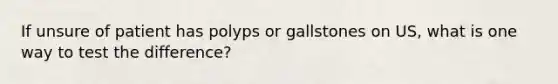 If unsure of patient has polyps or gallstones on US, what is one way to test the difference?