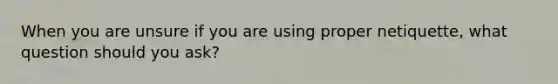 When you are unsure if you are using proper netiquette, what question should you ask?