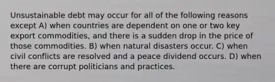 Unsustainable debt may occur for all of the following reasons except A) when countries are dependent on one or two key export commodities, and there is a sudden drop in the price of those commodities. B) when natural disasters occur. C) when civil conflicts are resolved and a peace dividend occurs. D) when there are corrupt politicians and practices.