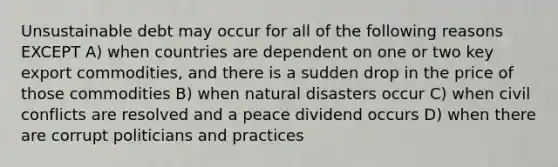 Unsustainable debt may occur for all of the following reasons EXCEPT A) when countries are dependent on one or two key export commodities, and there is a sudden drop in the price of those commodities B) when natural disasters occur C) when civil conflicts are resolved and a peace dividend occurs D) when there are corrupt politicians and practices