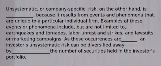 Unsystematic, or company-specific, risk, on the other hand, is ____________, because it results from events and phenomena that are unique to a particular individual firm. Examples of these events or phenomena include, but are not limited to, earthquakes and tornados, <a href='https://www.questionai.com/knowledge/kIe2V4Q64g-labor-unrest-and-strikes' class='anchor-knowledge'>labor unrest and strikes</a>, and lawsuits or marketing campaigns. As these occurrences are_______, an investor's unsystematic risk can be diversified away by_________________the number of securities held in the investor's portfolio.