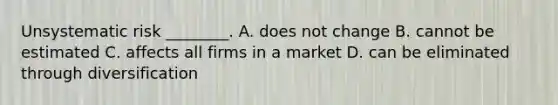 Unsystematic risk​ ________. A. does not change B. cannot be estimated C. affects all firms in a market D. can be eliminated through diversification