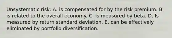 Unsystematic risk: A. is compensated for by the risk premium. B. is related to the overall economy. C. is measured by beta. D. Is measured by return standard deviation. E. can be effectively eliminated by portfolio diversification.