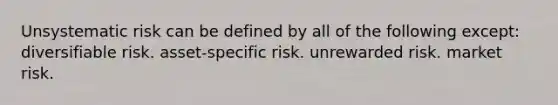 Unsystematic risk can be defined by all of the following except: diversifiable risk. asset-specific risk. unrewarded risk. market risk.