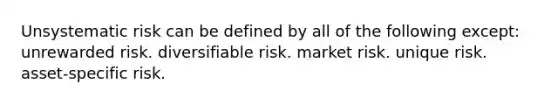 Unsystematic risk can be defined by all of the following except: unrewarded risk. diversifiable risk. market risk. unique risk. asset-specific risk.