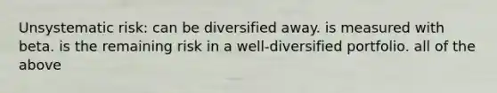 Unsystematic risk: can be diversified away. is measured with beta. is the remaining risk in a well-diversified portfolio. all of the above