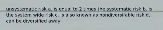 unsystematic risk a. is equal to 2 times the systematic risk b. is the system wide risk c. is also known as nondiversifable risk d. can be diversified away