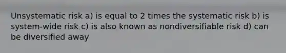 Unsystematic risk a) is equal to 2 times the systematic risk b) is system-wide risk c) is also known as nondiversifiable risk d) can be diversified away
